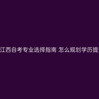 2026年江西自考专业选择指南 怎么规划学历提升路径